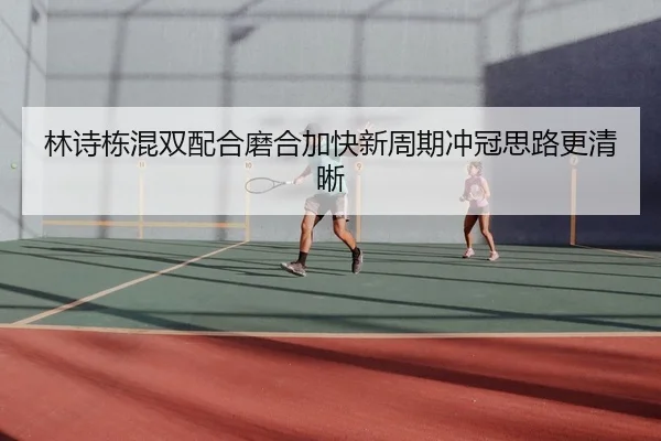 林诗栋混双配合磨合加快新周期冲冠思路更清晰