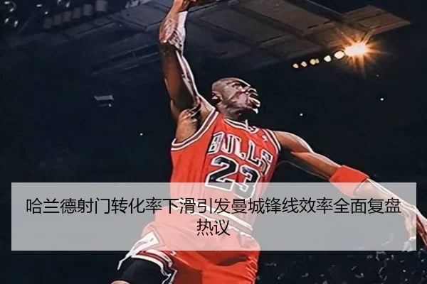 哈兰德射门转化率下滑引发曼城锋线效率全面复盘热议