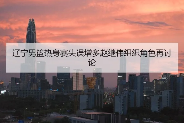 辽宁男篮热身赛失误增多赵继伟组织角色再讨论